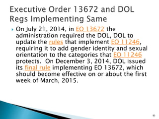  On July 21, 2014, in EO 13672 the
administration required the DOL, DOL to
update the rules that implement EO 11246,
requiring it to add gender identity and sexual
orientation to the categories that EO 11246
protects. On December 3, 2014, DOL issued
its final rule implementing EO 13672, which
should become effective on or about the first
week of March, 2015.
93
 