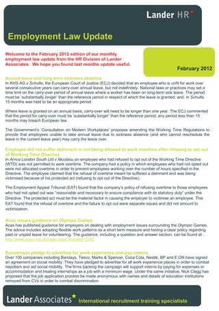 Employment Law Update
Welcome to the February 2012 edition of our monthly
employment law update from the HR Division of Lander
Associates. We hope you found last months update useful.
                                                                                                   February 2012
Annual leave and long term sickness absence
In KHS AG v Schulte, the European Court of Justice (ECJ) decided that an employee who is unfit for work over
several consecutive years can carry-over annual leave, but not indefinitely. National laws or practices may set a
time limit on the carry-over period of annual leave where a worker has been on long-term sick leave. The period
must be ‘substantially longer’ than the reference period in respect of which the leave is granted; and, in Schulte,
15 months was held to be an appropriate period.

Where leave is granted on an annual basis, carry-over will need to be longer than one year. The ECJ commented
that the period for carry-over must be ‘substantially longer’ than the reference period; any period less than 15
months may breach European law.

The Government’s ‘Consultation on Modern Workplaces’ proposes amending the Working Time Regulations to
provide that employees unable to take annual leave due to sickness absence (and who cannot reschedule the
leave in the current leave year) may carry the leave over.

Employee did not suffer detriment in not being allowed to work overtime after refusing to opt out
of Working Time Directive
In Arriva London South Ltd v Nicolaou an employee who had refused to opt out of the Working Time Directive
(WTD) was not permitted to work overtime. The company had a policy in which employees who had not opted out
were not allocated overtime in order to prevent employees working over the number of hours specified in the
Directive. The employee claimed that the refusal of overtime meant he suffered a detriment and was being
victimised because of his protected act (refusing to opt out of the Directive).

The Employment Appeal Tribunal (EAT) found that the company’s policy of refusing overtime to those employees
who had not opted out was “reasonable and necessary to ensure compliance with its statutory duty” under the
Directive. The protected act must be the material factor in causing the employer to victimise an employee. This
EAT found that the refusal of overtime and the failure to opt out were separate issues and did not amount to
victimisation.

Acas issues guidance on Olympic Games
Acas has published guidance for employers on dealing with employment issues surrounding the Olympic Games.
The advice includes adopting flexible work patterns as a short term measure and having a clear policy regarding
paid or unpaid leave for volunteering. The guidance, including a question and answer section, can be found at :
http://www.acas.org.uk/index.aspx?articleid=3392


Businesses pledge to advertise for work experience and pay interns
Over 100 companies including Barclays, Tesco, Marks & Spencer, Coca Cola, Nestlé, BP and E.ON have signed
an agreement on social mobility. They have pledged to advertise for all work experience places in order to combat
nepotism and aid social mobility. The firms backing the campaign will support interns by paying for expenses or
accommodation and treating internships as a job with a minimum wage. Under the same initiative, Nick Clegg has
proposed that the job application process be made anonymous with names and details of education institutions
removed from CVs in order to combat discrimination.




                                          International recruitment training specialists
 
