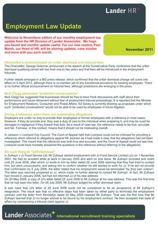 Employment Law Update
Welcome to Novembers edition of our monthly employment law
update from the HR Division of Lander Associates. We hope
you found last months update useful. For our new readers Paul
Marsh, our Head of HR, will be sharing updates, case studies                                    November 2011
and more with you each month.


Chancellor’s announcement on unfair dismissal and tribunal fees
The Chancellor, George Osborne, announced in his speech at the Conservative Party conference that the unfair
dismissal qualifying period will rise from one to two years and that fees will be introduced in the employment
tribunals.

Further details emerged in a BIS press release, which confirmed that the unfair dismissal change will come into
effect on 6 April 2012, although there is no mention yet of any transitional provisions for existing employees. There
is no further official announcement on tribunal fees, although predictions are emerging in the press.

Nick Clegg advocates “protected conversations”
Nick Clegg has suggested that businesses should be free to have frank discussions with staff about their
performance and future retirement without fear of employment tribunal proceedings. It is reported that the Minister
for Employment Relations, Consumer and Postal Affairs, Ed Davey is currently drawing up proposals under which
such "protected conversations" would not be able to be used by employees in future litigation.

Giving a reference when there are outstanding allegations
Employers are under no duty to provide their employees or former employees with a reference in most cases.
However, if they do provide one, they owe a duty of care to the individual when preparing it, and may be sued for
damages in negligence if they breach that duty. As a result of case law, the reference needs to be true, accurate
and fair. Fairness, in this context, means that it should not be misleading overall.

In Jackson v Liverpool City Council, The Court of Appeal held that Liverpool could not be criticised for providing a
reference which referred to allegations against Mr Jackson as it had made it clear that the allegations had not been
investigated. This meant that the reference was both true and accurate, and the Court of Appeal could not see how
Liverpool could have honestly answered the questions in the reference without referring to the allegations.

No such thing as "self-dismissal"
In Zulhayir v JJ Food Service Ltd, Mr Zulhayir started employment with JJ Food Service Limited (JJ) on 1 November
2001. He had an accident while at work in January 2005 and went on sick leave. Mr Zulhayir provided sick notes
until 25 June 2006, after which JJ wrote to him by letter dated 28 June 2006 claiming that they had tried to contact
him, but were unsuccessful, and asking him to confirm whether he still wanted to work for JJ. If he did not provide
that confirmation by 5 July 2006, the letter stated that his employment would be terminated "by [his] own volition".
The letter was returned unopened to JJ, which made no further attempt to contact Mr Zulhayir. In fact, Mr Zulhayir
had moved in January 2006, but had not informed JJ of his new address.
On 20 May 2009, a copy of JJ's letter dated 28 June 2006 to Mr Zulhayir at his new address. This was the first time
that he had seen this letter. On 28 July 2009, Mr Zulhayir lodged his unfair dismissal claim.
It was ruled that JJ's letter of 28 June 2006 could not be considered to be an acceptance of Mr Zulhayir’s
resignation. The result was that no effective steps had been taken by either party to terminate the employment
contract until the letter from Kennedys dated 20 May 2009 reached Mr Zulhayir. That was the first time that Mr
Zulhayir learned that JJ no longer wished to be bound by his employment contract. He then accepted that state of
affairs by commencing a tribunal claim against JJ.




                                         International recruitment training specialists
 