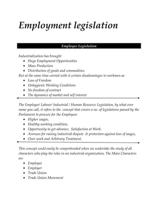 Employment legislation
Employee Legislation
Industrialization has brought
Huge Employment Opportunities
Mass Production
Distribution of goods and commodities.
But at the same time carried with it certain disadvantages to workmen as
Loss of Freedom
Unhygienic Working Conditions
No freedom of contract
The dynamics of market and self interest
The Employee/ Labour/ Industrial / Human Resource Legislation, by what ever
name you call, it refers to the concept that covers a no. of legislations passed by the
Parliament to procure for the Employees
Higher wages,
Healthy working condition,
Opportunity to get advance, Satisfaction at Work.
Avenues for raising industrial dispute & protection against loss of wages,
Over work and Arbitrary Treatment.
This concept could easily be comprehended when we undertake the study of all
characters who play the roles in an industrial organization, The Main Characters
are
Employee
Employer
Trade Union
Trade Union Movement

 
