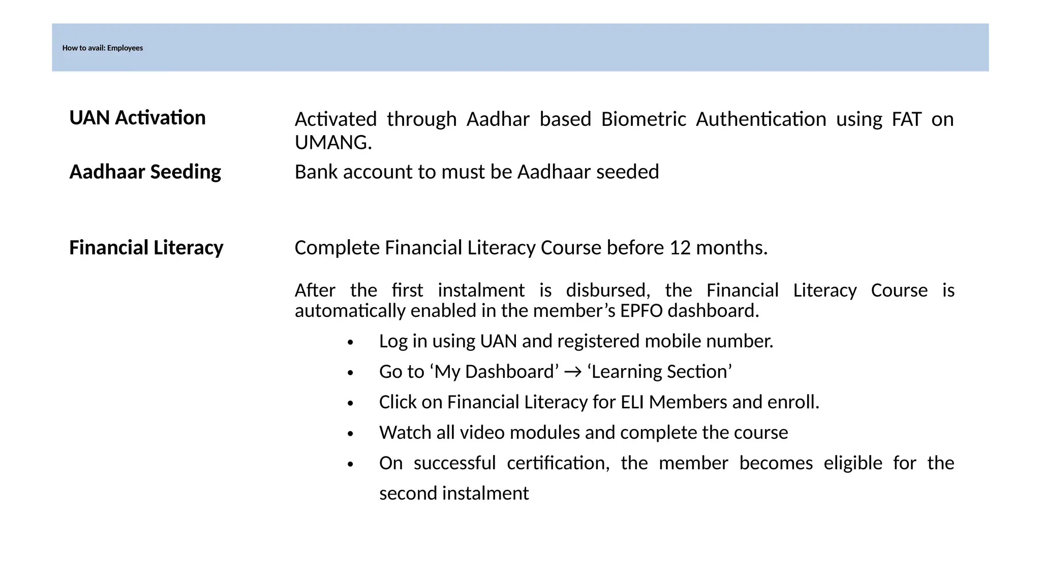 How to avail: Employees
UAN Activation Activated through Aadhar based Biometric Authentication using FAT on
UMANG.
Aadhaar Seeding Bank account to must be Aadhaar seeded
Financial Literacy Complete Financial Literacy Course before 12 months.
After the first instalment is disbursed, the Financial Literacy Course is
automatically enabled in the member’s EPFO dashboard.
• Log in using UAN and registered mobile number.
• Go to ‘My Dashboard’ → ‘Learning Section’
• Click on Financial Literacy for ELI Members and enroll.
• Watch all video modules and complete the course
• On successful certification, the member becomes eligible for the
second instalment
 