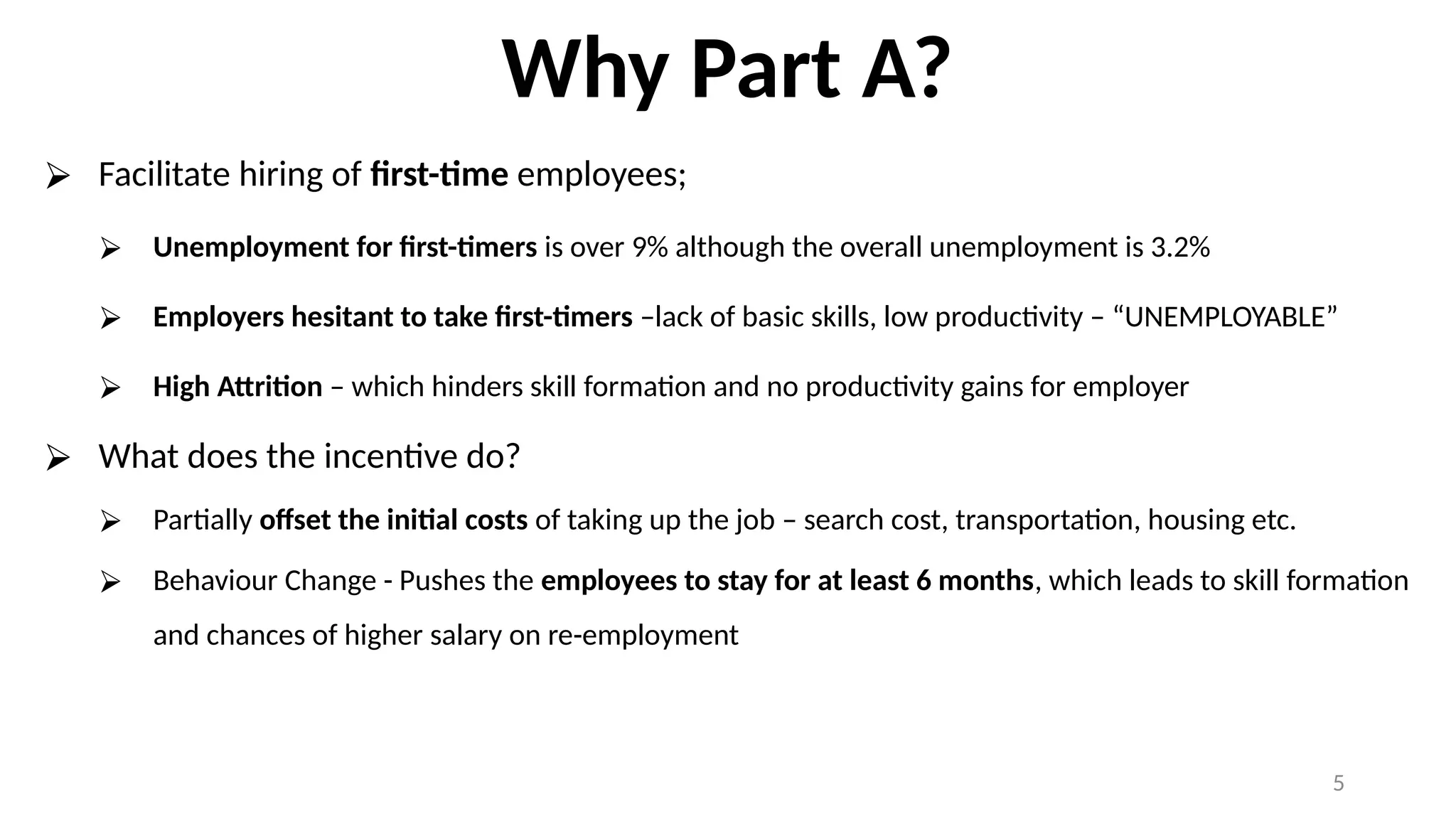 Why Part A?
⮚ Facilitate hiring of first-time employees;
⮚ Unemployment for first-timers is over 9% although the overall unemployment is 3.2%
⮚ Employers hesitant to take first-timers –lack of basic skills, low productivity – “UNEMPLOYABLE”
⮚ High Attrition – which hinders skill formation and no productivity gains for employer
⮚ What does the incentive do?
⮚ Partially offset the initial costs of taking up the job – search cost, transportation, housing etc.
⮚ Behaviour Change - Pushes the employees to stay for at least 6 months, which leads to skill formation
and chances of higher salary on re-employment
5
 
