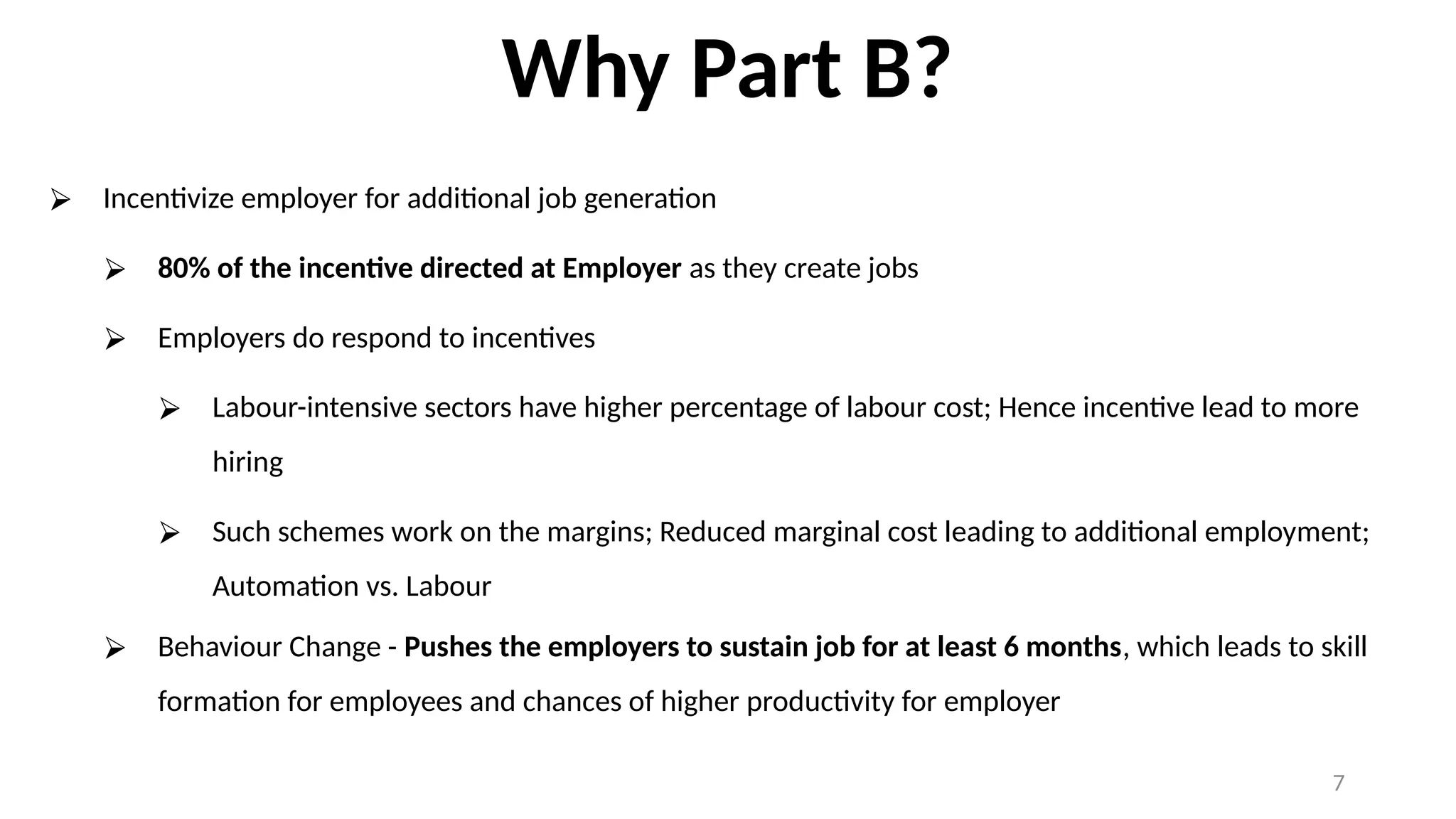 Why Part B?
⮚ Incentivize employer for additional job generation
⮚ 80% of the incentive directed at Employer as they create jobs
⮚ Employers do respond to incentives
⮚ Labour-intensive sectors have higher percentage of labour cost; Hence incentive lead to more
hiring
⮚ Such schemes work on the margins; Reduced marginal cost leading to additional employment;
Automation vs. Labour
⮚ Behaviour Change - Pushes the employers to sustain job for at least 6 months, which leads to skill
formation for employees and chances of higher productivity for employer
7
 
