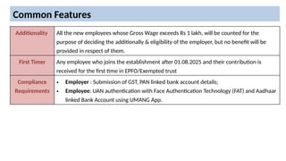 Common Features
Additionality All the new employees whose Gross Wage exceeds Rs 1 lakh, will be counted for the
purpose of deciding the additionally & eligibility of the employer, but no benefit will be
provided in respect of them.
First Timer Any employee who joins the establishment after 01.08.2025 and their contribution is
received for the first time in EPFO/Exempted trust
Compliance
Requirements
• Employer : Submission of GST, PAN linked bank account details;
• Employee: UAN authentication with Face Authentication Technology (FAT) and Aadhaar
linked Bank Account using UMANG App.
 