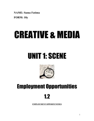 NAME: Suma Fatima
FORM: 10y




CREATIVE & MEDIA

         UNIT 1: SCENE



  Employment Opportunities
                     1.2
            EMPLOYMENT OPPORTUNITIES




                                       1
 