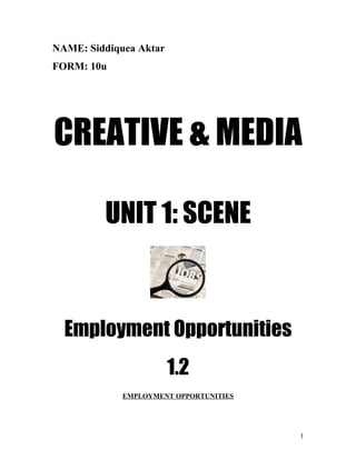 NAME: Siddiquea Aktar
FORM: 10u




CREATIVE & MEDIA

         UNIT 1: SCENE



  Employment Opportunities
                        1.2
             EMPLOYMENT OPPORTUNITIES




                                        1
 
