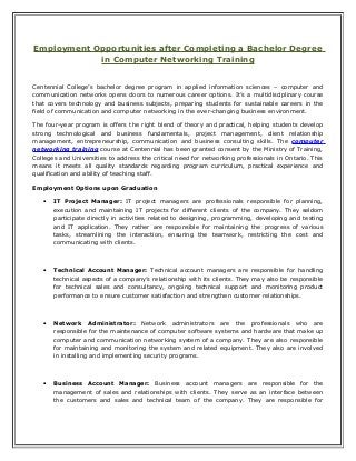 Employment Opportunities after Completing a Bachelor Degree
in Computer Networking Training
Centennial College’s bachelor degree program in applied information sciences – computer and
communication networks opens doors to numerous career options. It’s a multidisciplinary course
that covers technology and business subjects, preparing students for sustainable careers in the
field of communication and computer networking in the ever-changing business environment.
The four-year program is offers the right blend of theory and practical, helping students develop
strong technological and business fundamentals, project management, client relationship
management, entrepreneurship, communication and business consulting skills. The computer
networking training course at Centennial has been granted consent by the Ministry of Training,
Colleges and Universities to address the critical need for networking professionals in Ontario. This
means it meets all quality standards regarding program curriculum, practical experience and
qualification and ability of teaching staff.
Employment Options upon Graduation
• IT Project Manager: IT project managers are professionals responsible for planning,
execution and maintaining IT projects for different clients of the company. They seldom
participate directly in activities related to designing, programming, developing and testing
and IT application. They rather are responsible for maintaining the progress of various
tasks, streamlining the interaction, ensuring the teamwork, restricting the cost and
communicating with clients.
• Technical Account Manager: Technical account managers are responsible for handling
technical aspects of a company’s relationship with its clients. They may also be responsible
for technical sales and consultancy, ongoing technical support and monitoring product
performance to ensure customer satisfaction and strengthen customer relationships.
• Network Administrator: Network administrators are the professionals who are
responsible for the maintenance of computer software systems and hardware that make up
computer and communication networking system of a company. They are also responsible
for maintaining and monitoring the system and related equipment. They also are involved
in installing and implementing security programs.
• Business Account Manager: Business account managers are responsible for the
management of sales and relationships with clients. They serve as an interface between
the customers and sales and technical team of the company. They are responsible for
 
