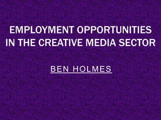 EMPLOYMENT OPPORTUNITIES
IN THE CREATIVE MEDIA SECTOR
BEN HOLMES
 