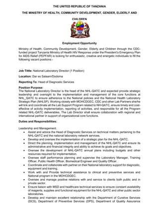 THE UNITED REPUBLIC OF TANZANIA
THE MINISTRY OF HEALTH, COMMUNITY DEVELOPMENT, GENDER, ELDERLY AND
CHILDREN
Employment Opportunity
Ministry of Health, Community Development, Gender, Elderly and Children through the CDC-
funded project Tanzania Ministry of Health HIV Response under the President’s Emergency Plan
for AIDS Relief (PEPFAR) is looking for enthusiastic, creative and energetic individuals to fill the
following vacant positions:-
Job Tittle: National Laboratory Director (1 Position)
Location: Dar es Salaam/Dodoma
Reporting To: Head of Diagnostic Services
Position Purpose:
The National Laboratory Director is the head of the NHL-QATC and expected provide strategic
leadership and oversight to the implementation and management of the core functions at
NHL_QATC to ensure adherence to the National policies and the National Health Laboratory
Strategic Plan (NHLSP). Working closely with MOHCDGEC, CDC and other Lab Partners she/he
will link and coordinate all the Lab Support Program related to NH-QATC, ensure timely and cost-
effective of activity implementation, reporting of activities, and responsible for all the Program
related NHL-QATC deliverables. The Lab Director shall ensure collaboration with regional and
international partner in support of organizational core functions.
Duties and Responsibilities:
Leadership and Management.
• Assist and advice the Head of Diagnostic Services on technical matters pertaining to the
NHL-QATC and the national laboratory network services.
• Develop and oversee the implementation of a strategic plan for the NHL-QATC.
• Direct the planning, implementation and management of the NHL-QATC and ensure its
administrative and financial integrity and ability to achieve its goals and objectives.
• Oversee the development of NHL-QATC annual plans including budgets and other
resources required for implementation.
• Oversee staff performance planning and supervise the Laboratory Manager, Training
Officer, Public Health Officer, Biomedical Engineer and Quality Officer.
• Coordinate and collaborate with partner on their National laboratory support for diagnostic,
equipment and training.
• Work with and Provide technical assistance to clinical and preventive services and
National program in the MOHCDGEC.
• Oversee and manage positive relations with and service to clients both public and in
private sector.
• Ensure liaison with MSD and healthcare technical services to ensure constant availability
of reagents, supplies and functional equipment for the NHL-QATC and other public sector
laboratories.
• Develop and maintain excellent relationship with the Department of Curative Services
(DCS), Department of Preventive Services (DPS), Department of Quality Assurance
 