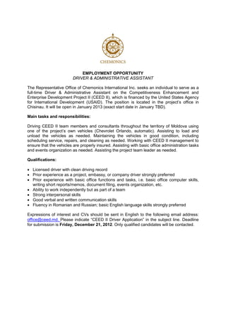 EMPLOYMENT OPPORTUNITY
                         DRIVER & ADMINISTRATIVE ASSISTANT

The Representative Office of Chemonics International Inc. seeks an individual to serve as a
full-time Driver & Administrative Assistant on the Competitiveness Enhancement and
Enterprise Development Project II (CEED II), which is financed by the United States Agency
for International Development (USAID). The position is located in the project’s office in
Chisinau. It will be open in January 2013 (exact start date in January TBD).

Main tasks and responsibilities:

Driving CEED II team members and consultants throughout the territory of Moldova using
one of the project’s own vehicles (Chevrolet Orlando, automatic). Assisting to load and
unload the vehicles as needed. Maintaining the vehicles in good condition, including
scheduling service, repairs, and cleaning as needed. Working with CEED II management to
ensure that the vehicles are properly insured. Assisting with basic office administration tasks
and events organization as needed. Assisting the project team leader as needed.

Qualifications:

• Licensed driver with clean driving record
• Prior experience as a project, embassy, or company driver strongly preferred
• Prior experience with basic office functions and tasks, i.e. basic office computer skills,
  writing short reports/memos, document filing, events organization, etc.
• Ability to work independently but as part of a team
• Strong interpersonal skills
• Good verbal and written communication skills
• Fluency in Romanian and Russian; basic English language skills strongly preferred

Expressions of interest and CVs should be sent in English to the following email address:
office@ceed.md. Please indicate “CEED II Driver Application” in the subject line. Deadline
for submission is Friday, December 21, 2012. Only qualified candidates will be contacted.
 