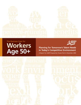 Planning for Tomorrow’s Talent Needs
in Today’s Competitive Environment
A Report for AARP Prepared by Towers Perrin | December 2005
The Business Case for
Workers
Age 50+
©2005 AARP.
All rights reserved. Reprinting with permission only.
601 E Street, NW, Washington DC 20049
www.aarp.org/employerresourcecenter
D18540 (1205)
TheBusinessCaseforWorkersAge50+PlanningforTomorrow’sTalentNeedsinToday’sCompetitiveEnvironment|December2005
 