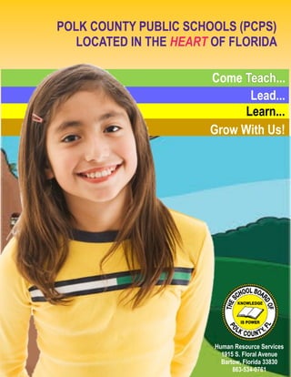 POLK COUNTY PUBLIC SCHOOLS (PCPS)
LOCATED IN THE HEART OF FLORIDA
Office of Recruiting
1907 S. Floral Avenue
Bartow, FL. 33830
(863) 519-8782
www.polk-fl.net
Come Teach...
Lead...
Learn...
Grow With Us!
Human Resource Services
1915 S. Floral Avenue
Bartow, Florida 33830
863-534-0761
 