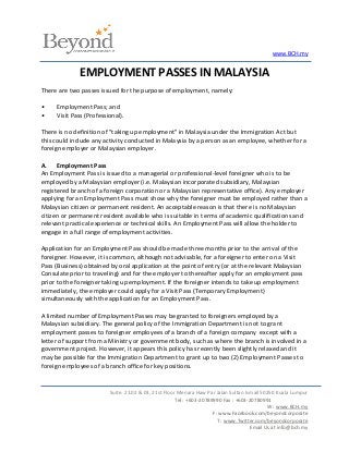 www.BCH.my


              EMPLOYMENT PASSES IN MALAYSIA
There are two passes issued for the purpose of employment, namely:

•    Employment Pass; and
•    Visit Pass (Professional).

There is no definition of "taking up employment" in Malaysia under the Immigration Act but
this could include any activity conducted in Malaysia by a person as an employee, whether for a
foreign employer or Malaysian employer.

A. Employment Pass
An Employment Pass is issued to a managerial or professional-level foreigner who is to be
employed by a Malaysian employer (i.e. Malaysian incorporated subsidiary, Malaysian
registered branch of a foreign corporation or a Malaysian representative office). Any employer
applying for an Employment Pass must show why the foreigner must be employed rather than a
Malaysian citizen or permanent resident. An acceptable reason is that there is no Malaysian
citizen or permanent resident available who is suitable in terms of academic qualifications and
relevant practical experience or technical skills. An Employment Pass will allow the holder to
engage in a full range of employment activities.

Application for an Employment Pass should be made three months prior to the arrival of the
foreigner. However, it is common, although not advisable, for a foreigner to enter on a Visit
Pass (Business) obtained by oral application at the point of entry (or at the relevant Malaysian
Consulate prior to traveling) and for the employer to thereafter apply for an employment pass
prior to the foreigner taking up employment. If the foreigner intends to take up employment
immediately, the employer could apply for a Visit Pass (Temporary Employment)
simultaneously with the application for an Employment Pass.

A limited number of Employment Passes may be granted to foreigners employed by a
Malaysian subsidiary. The general policy of the Immigration Department is not to grant
employment passes to foreigner employees of a branch of a foreign company except with a
letter of support from a Ministry or government body, such as where the branch is involved in a
government project. However, it appears this policy has recently been slightly relaxed and it
may be possible for the Immigration Department to grant up to two (2) Employment Passes to
foreign employees of a branch office for key positions.


                         Suite. 21.02 & 03, 21st Floor Menara Haw Par Jalan Sultan Ismail 50250 Kuala Lumpur
                                                      Tel : +603-20789990 Fax : +603-20780991
                                                                                             W : www.BCH.my
                                                                      F: www.Facebook.com/beyondcorporate
                                                                        T : www.Twitter.com/beyondcorporate
                                                                                      Email Us at info@bch.my
 