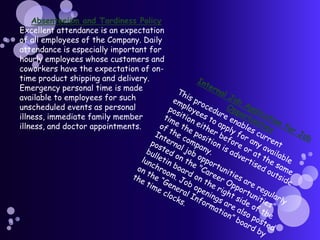 Absenteeism and Tardiness PolicyExcellent attendance is an expectation of all employees of the Company. Daily attendance is especially important for hourly employees whose customers and coworkers have the expectation of on-time product shipping and delivery. Emergency personal time is made available to employees for such unscheduled events as personal illness, immediate family member illness, and doctor appointments.Internal Job Application for Job OpportunitiesThis procedure enables current employees to apply for any available position either before or at the same time the position is advertised outside of the company.Internal job opportunities are regularly posted on the "Career Opportunities" bulletin board on the right side of the lunchroom. Job openings are also posted on the “General Information” board by the time clocks.