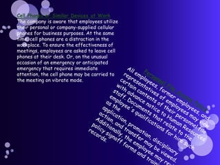 Cell Phones or Similar Devices at WorkThe company is aware that employees utilize their personal or company-supplied cellular phones for business purposes. At the same time, cell phones are a distraction in the workplace. To ensure the effectiveness of meetings, employees are asked to leave cell phones at their desk. Or, on the unusual occasion of an emergency or anticipated emergency that requires immediate attention, the cell phone may be carried to the meeting on vibrate mode.Personnel File Access PolicyAll employees, former employees, and representatives of employees may view certain contents of their personnel file with advance notice to Human Resources staff. Documents that relate to the employee's qualifications for hire such as the application, promotion, disciplinary action, and transfer may be viewed. Additionally, the employee may review policy signoff forms and training records.