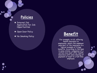 PoliciesInternal Job Application for Job OpportunitiesOpen Door PolicyNo Smoking PolicyBenefitFor example, in US, offering health insurance to employees, where the employer pays part of the insurance is a typical example of fringe benefits. According to the laws in some states, companies of a certain size must offer health insurance with some sharing of payment at least to a full-time employee.