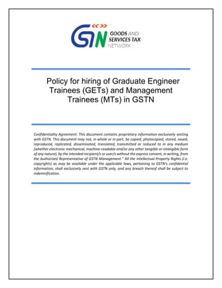 Policy for hiring of Graduate Engineer
Trainees (GETs) and Management
Trainees (MTs) in GSTN
Confidentiality Agreement: This document contains proprietary information exclusively vesting
with GSTN. This document may not, in whole or in part, be copied, photocopied, stored, saved,
reproduced, replicated, disseminated, translated, transmitted or reduced to in any medium
(whether electronic mechanical, machine-readable and/or any other tangible or intangible form
of any nature), by the intended recipient/s or user/s without the express consent, in writing, from
the Authorized Representative of GSTN Management.” All the Intellectual Property Rights (i.e.
copyrights) as may be available under the applicable laws, pertaining to GSTN’s confidential
information, shall exclusively vest with GSTN only, and any breach thereof shall be subject to
indemnification.
 