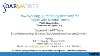 How Working is Promoting Recovery for
People with Mental Illness
Please stay on theline.
The webinar will begin shortly.
Download the PPT here:
http://soarworks.prainc.com/article/soar-webinar-employment
AUDIO:
Toll Free Number: (855) 749-4750
Access code: 660 225 125
Contact lguerin@prainc.com if you experience technical difficulties.
This webinaris beingrecordedand willbe available for viewingwithin1 week of this presentation.
 