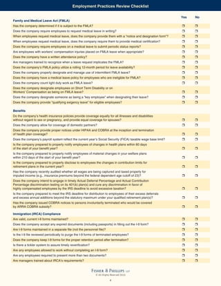 Employment Practices Review Checklist

                                                                                                               Yes   No
Family and Medical Leave Act (FMLA)
Has the company determined if it is subject to the FMLA?
Does the company require employees to request medical leave in writing?
When employees request medical leave, does the company provide them with a “notice and designation form”?
When employees request medical leave, does the company require them to provide medical certification?
Does the company require employees on a medical leave to submit periodic status reports?
Are employees with workers’ compensation injuries placed on FMLA leave when appropriate?
Does the company have a written attendance policy?
Are managers trained to recognize when a leave request implicates the FMLA?
Does the company’s FMLA policy utilize a rolling 12-month period for leave availability?
Does the company properly designate and manage use of intermittent FMLA leave?
Does the company have a medical leave policy for employees who are ineligible for FMLA?
Does the company count light duty work as FMLA leave?
Does the company designate employees on Short Term Disability or on
Workers’ Compensation as being on FMLA leave?
Does the company designate someone as being a “key employee” when designating their leave?
Does the company provide “qualifying exigency leave” for eligible employees?

Benefits
Do the company’s health insurance policies provide coverage equally for all illnesses and disabilities
without regard to sex or pregnancy, and provide equal coverage for spouses?
Does the company allow for coverage of domestic partners?
Does the company provide proper notices under HIPAA and COBRA at the inception and termination
of health plan coverage?
Does the company’s payroll system reflect the current year’s Social Security (FICA) taxable wage base limit?
Is the company prepared to properly notify employees of changes in health plans within 60 days
of the start of your benefit year?
Is the company prepared to properly notify employees of material changes in your welfare plans
within 210 days of the start of your benefit year?
Is the company prepared to properly disclose to employees the changes in contribution limits for
retirement plans in the current year?
Has the company recently audited whether all wages are being captured and taxed properly for
imputed income (e.g., insurance premiums beyond the federal dependent age cutoff of 23)?
Does the company intend to engage in timely Actual Deferral Percentage and Actual Contribution
Percentage discrimination testing on its 401(k) plan(s) and cure any discrimination in favor of
highly compensated employees by the IRS deadline to avoid excessive taxation?
Is the company prepared to meet the IRS deadline for distribution to employees of their excess deferrals
and excess annual additions beyond the statutory maximum under your qualified retirement plan(s)?
Has the company issued COBRA notices to persons involuntarily terminated who would be covered
by ARRA COBRA subsidy?

Immigration (IRCA) Compliance
Are valid, current I-9 forms maintained?
Does the company accept any expired documents (including passports) in filling out the I-9 form?
Are I-9 forms maintained in a separate file (not the personnel file)?
Is the I-9 file reviewed periodically to purge the I-9 forms of terminated employees?
Does the company keep I-9 forms for the proper retention period after termination?
Is there a tickler system to assure timely reverification?
Are any employees allowed to work without completing an I-9 form?
Are any employees required to present more than two documents?
Are managers trained about IRCA’s requirements?


                                                             Fisher & Phillips              LLP
                                                               © All Rights Reserved 2010

                                                                           4
 