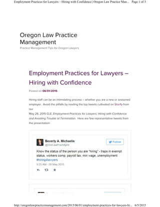 Employment Practices for Lawyers –
Hiring with Confidence
Posted on 06/01/2015
Hiring staff can be an intimidating process – whether you are a new or seasoned
employer. Avoid the pitfalls by reading the top tweets cultivated on Storify from
our
May 28, 2015 CLE, Employment Practices for Lawyers: Hiring with Confidence
and Avoiding Trouble at Termination. Here are few representative tweets from
the presentation:
Oregon Law Practice
Management
Practice Management Tips for Oregon Lawyers
Page 1 of 3Employment Practices for Lawyers – Hiring with Confidence | Oregon Law Practice Man...
6/5/2015http://oregonlawpracticemanagement.com/2015/06/01/employment-practices-for-lawyers-hi...
 
