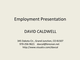 Employment Presentation

       DAVID CALDWELL
 345 Dakota Cir., Grand Junction, CO 81507
   970-256-9621 davcal@bresnan.net
     http://www.visualcv.com/davcal
 