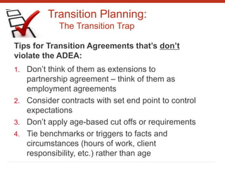 Transition Planning:
The Transition Trap
Tips for Transition Agreements that’s don’t
violate the ADEA:
1. Don’t think of them as extensions to
partnership agreement – think of them as
employment agreements
2. Consider contracts with set end point to control
expectations
3. Don’t apply age-based cut offs or requirements
4. Tie benchmarks or triggers to facts and
circumstances (hours of work, client
responsibility, etc.) rather than age
 