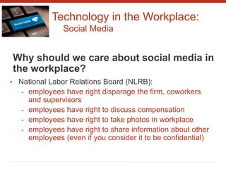 Technology in the Workplace:
Social Media
Why should we care about social media in
the workplace?
• National Labor Relations Board (NLRB):
- employees have right disparage the firm, coworkers
and supervisors
- employees have right to discuss compensation
- employees have right to take photos in workplace
- employees have right to share information about other
employees (even if you consider it to be confidential)
 