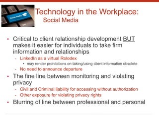 Technology in the Workplace:
Social Media
• Critical to client relationship development BUT
makes it easier for individuals to take firm
information and relationships
- LinkedIn as a virtual Rolodex
• may render prohibitions on taking/using client information obsolete
- No need to announce departure
• The fine line between monitoring and violating
privacy
- Civil and Criminal liability for accessing without authorization
- Other exposure for violating privacy rights
• Blurring of line between professional and personal
 