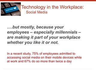 Technology in the Workplace:
Social Media
….but mostly, because your
employees – especially millennials –
are making it part of your workplace
whether you like it or not.
In a recent study, 75% of employees admitted to
accessing social media on their mobile devices while
at work and 67% do so more than twice a day
 