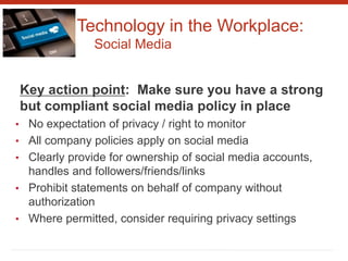 Technology in the Workplace:
Social Media
Key action point: Make sure you have a strong
but compliant social media policy in place
• No expectation of privacy / right to monitor
• All company policies apply on social media
• Clearly provide for ownership of social media accounts,
handles and followers/friends/links
• Prohibit statements on behalf of company without
authorization
• Where permitted, consider requiring privacy settings
 