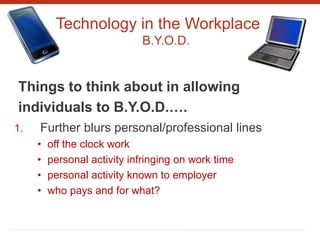 Technology in the Workplace
B.Y.O.D.
Things to think about in allowing
individuals to B.Y.O.D.….
1. Further blurs personal/professional lines
• off the clock work
• personal activity infringing on work time
• personal activity known to employer
• who pays and for what?
 
