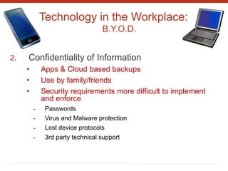 Technology in the Workplace:
B.Y.O.D.
2. Confidentiality of Information
• Apps & Cloud based backups
• Use by family/friends
• Security requirements more difficult to implement
and enforce
- Passwords
- Virus and Malware protection
- Lost device protocols
- 3rd party technical support
 