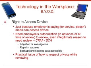 Technology in the Workplace:
B.Y.O.D.
3. Right to Access Device
• Just because employer is paying for service, doesn’t
mean can access device
• Need employee’s authorization (in advance or at
time of review) to review, even if legitimate reason to
need review -- CFAA / SCA
- Litigation or investigation
- Repairs, updates
- Backups and keeping data accessible
• Practical issue of how to respect privacy while
reviewing
 