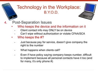 Technology in the Workplace:
B.Y.O.D.
4. Post-Separation Issues
• Who keeps the device and the information on it
- Client contact info may ONLY be on device
- Can’t wipe without authorization or violate CFAA/SCA
• Who keeps the #?
- Just because pay for service, doesn’t give company the
right to the number
- What happens when clients call?
- Even if have policy saying company keeps number, difficult
to implement because all personal contacts have it too (and
for many, it’s only phone #)
 