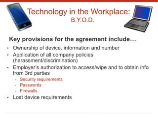 Technology in the Workplace:
B.Y.O.D.
Key provisions for the agreement include…
• Ownership of device, information and number
• Application of all company policies
(harassment/discrimination)
• Employer’s authorization to access/wipe and to obtain info
from 3rd parties
- Security requirements
- Passwords
- Firewalls
• Lost device requirements
 
