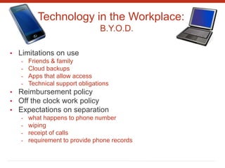 Technology in the Workplace:
B.Y.O.D.
• Limitations on use
- Friends & family
- Cloud backups
- Apps that allow access
- Technical support obligations
• Reimbursement policy
• Off the clock work policy
• Expectations on separation
- what happens to phone number
- wiping
- receipt of calls
- requirement to provide phone records
 