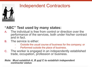Independent Contractors
“ABC” Test used by many states:
A. The individual is free from control or direction over the
performance of the services, both under his/her contract
and in fact.
B. The service is either:
- Outside the usual course of business for the company; or
- Performed outside the place of business.
C. The worker is engaged in an independently established
trade, occupation, profession or business.
Note: Must establish A, B and C to establish independent
contractor status
 