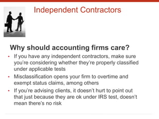 Independent Contractors
Why should accounting firms care?
• If you have any independent contractors, make sure
you’re considering whether they’re properly classified
under applicable tests
• Misclassification opens your firm to overtime and
exempt status claims, among others
• If you’re advising clients, it doesn’t hurt to point out
that just because they are ok under IRS test, doesn’t
mean there’s no risk
 