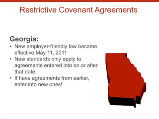 Restrictive Covenant Agreements
Georgia:
• New employer-friendly law became
effective May 11, 2011
• New standards only apply to
agreements entered into on or after
that date
• If have agreements from earlier,
enter into new ones!
 