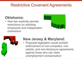 Restrictive Covenant Agreements
Oklahoma:
• New law explicitly permits
restrictions on soliciting
employees and independent
contractors
New Jersey & Maryland:
• Proposed legislation would prohibit
enforcement of non-competes, non-
solicits, and non-disclosure agreements
against those who can claim
unemployment compensation
 