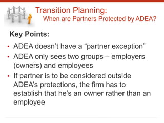 Transition Planning:
When are Partners Protected by ADEA?
Key Points:
• ADEA doesn’t have a “partner exception”
• ADEA only sees two groups – employers
(owners) and employees
• If partner is to be considered outside
ADEA’s protections, the firm has to
establish that he’s an owner rather than an
employee
 