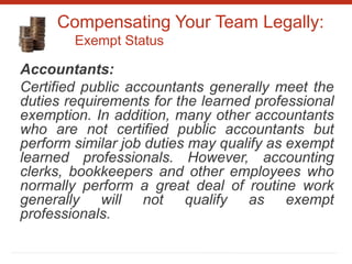 Compensating Your Team Legally:
Exempt Status
Accountants:
Certified public accountants generally meet the
duties requirements for the learned professional
exemption. In addition, many other accountants
who are not certified public accountants but
perform similar job duties may qualify as exempt
learned professionals. However, accounting
clerks, bookkeepers and other employees who
normally perform a great deal of routine work
generally will not qualify as exempt
professionals.
 
