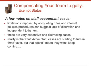 Compensating Your Team Legally:
Exempt Status
A few notes on staff accountant cases:
• limitations imposed by accounting rules and internal
policies procedures can suggest lack of discretion and
independent judgment
• these are very expensive and distracting cases
• reality is that Staff Accountant cases are starting to turn in
firms’ favor, but that doesn’t mean they won’t keep
coming….
 