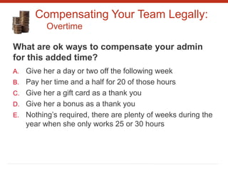 Compensating Your Team Legally:
Overtime
What are ok ways to compensate your admin
for this added time?
A. Give her a day or two off the following week
B. Pay her time and a half for 20 of those hours
C. Give her a gift card as a thank you
D. Give her a bonus as a thank you
E. Nothing’s required, there are plenty of weeks during the
year when she only works 25 or 30 hours
 