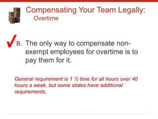 Compensating Your Team Legally:
Overtime
B. The only way to compensate non-
exempt employees for overtime is to
pay them for it.
General requirement is 1 ½ time for all hours over 40
hours a week, but some states have additional
requirements.
 