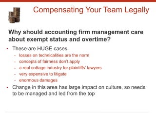 Compensating Your Team Legally
Why should accounting firm management care
about exempt status and overtime?
• These are HUGE cases
- losses on technicalities are the norm
- concepts of fairness don’t apply
- a real cottage industry for plaintiffs’ lawyers
- very expensive to litigate
- enormous damages
• Change in this area has large impact on culture, so needs
to be managed and led from the top
 
