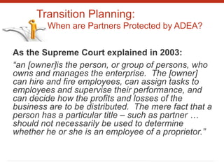 Transition Planning:
When are Partners Protected by ADEA?
As the Supreme Court explained in 2003:
“an [owner]is the person, or group of persons, who
owns and manages the enterprise. The [owner]
can hire and fire employees, can assign tasks to
employees and supervise their performance, and
can decide how the profits and losses of the
business are to be distributed. The mere fact that a
person has a particular title – such as partner …
should not necessarily be used to determine
whether he or she is an employee of a proprietor.”
 