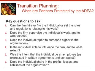 Transition Planning:
When are Partners Protected by the ADEA?
Key questions to ask:
1. Can the firm hire or fire the individual or set the rules
and regulations relating to his work?
2. Does the firm supervise the individual’s work, and to
what extent?
3. Does the individual report to someone higher in the
organization?
4. Is the individual able to influence the firm, and to what
extent?
5. Was the intent that the individual be an employee (as
expressed in written agreements and contracts)?
6. Does the individual share in the profits, losses, and
liabilities of the organization?
 