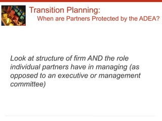 Transition Planning:
When are Partners Protected by the ADEA?
Look at structure of firm AND the role
individual partners have in managing (as
opposed to an executive or management
committee)
 