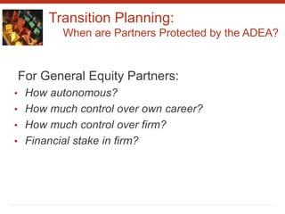 Transition Planning:
When are Partners Protected by the ADEA?
For General Equity Partners:
• How autonomous?
• How much control over own career?
• How much control over firm?
• Financial stake in firm?
 